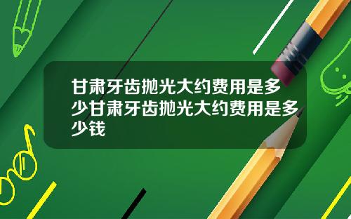 甘肃牙齿抛光大约费用是多少甘肃牙齿抛光大约费用是多少钱