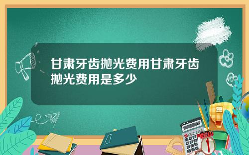 甘肃牙齿抛光费用甘肃牙齿抛光费用是多少