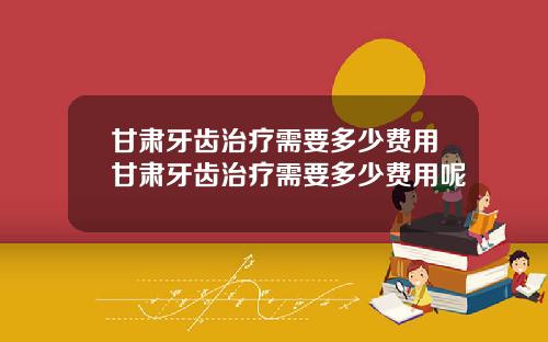 甘肃牙齿治疗需要多少费用甘肃牙齿治疗需要多少费用呢