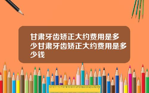 甘肃牙齿矫正大约费用是多少甘肃牙齿矫正大约费用是多少钱