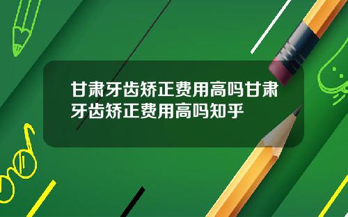 甘肃牙齿矫正费用高吗甘肃牙齿矫正费用高吗知乎
