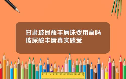 甘肃玻尿酸丰唇珠费用高吗玻尿酸丰唇真实感受
