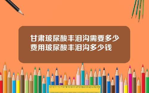 甘肃玻尿酸丰泪沟需要多少费用玻尿酸丰泪沟多少钱