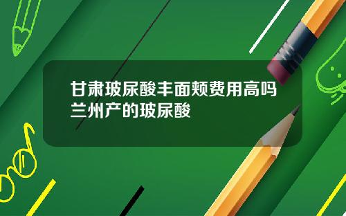 甘肃玻尿酸丰面颊费用高吗兰州产的玻尿酸