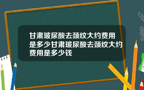 甘肃玻尿酸去颈纹大约费用是多少甘肃玻尿酸去颈纹大约费用是多少钱