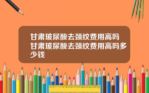 甘肃玻尿酸去颈纹费用高吗甘肃玻尿酸去颈纹费用高吗多少钱