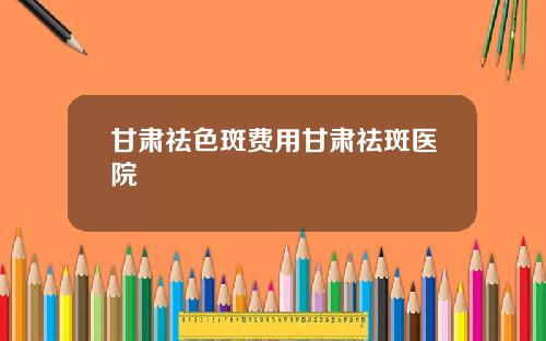甘肃祛色斑费用甘肃祛斑医院