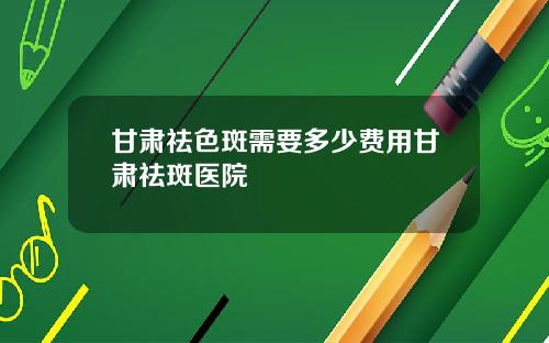 甘肃祛色斑需要多少费用甘肃祛斑医院