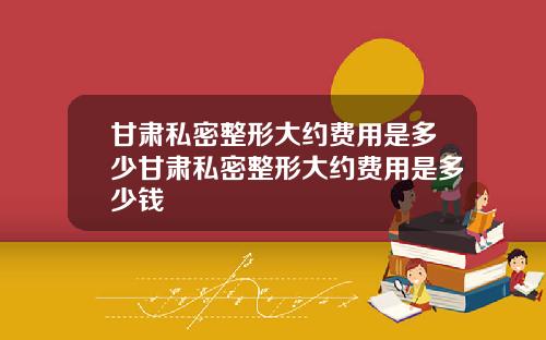 甘肃私密整形大约费用是多少甘肃私密整形大约费用是多少钱
