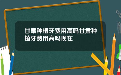 甘肃种植牙费用高吗甘肃种植牙费用高吗现在