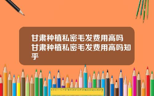 甘肃种植私密毛发费用高吗甘肃种植私密毛发费用高吗知乎