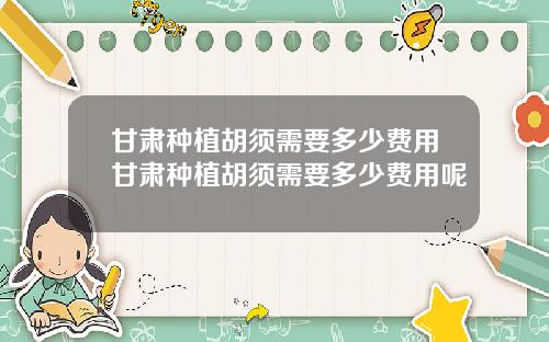 甘肃种植胡须需要多少费用甘肃种植胡须需要多少费用呢