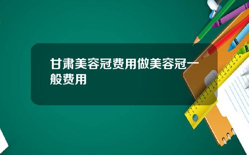 甘肃美容冠费用做美容冠一般费用