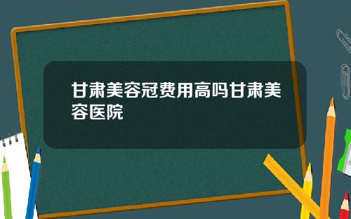 甘肃美容冠费用高吗甘肃美容医院