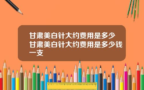 甘肃美白针大约费用是多少甘肃美白针大约费用是多少钱一支