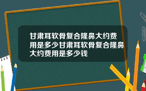 甘肃耳软骨复合隆鼻大约费用是多少甘肃耳软骨复合隆鼻大约费用是多少钱