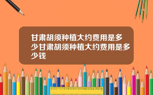 甘肃胡须种植大约费用是多少甘肃胡须种植大约费用是多少钱