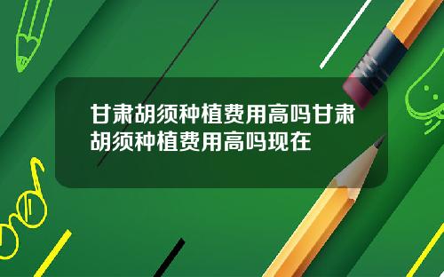 甘肃胡须种植费用高吗甘肃胡须种植费用高吗现在
