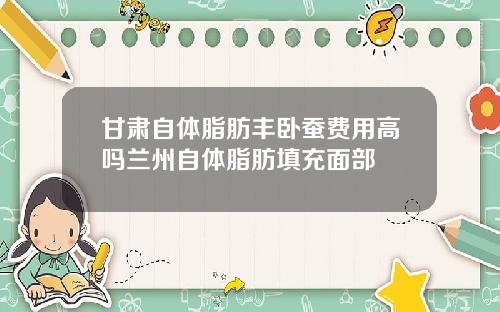 甘肃自体脂肪丰卧蚕费用高吗兰州自体脂肪填充面部