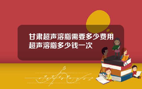 甘肃超声溶脂需要多少费用超声溶脂多少钱一次
