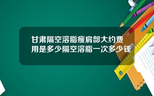 甘肃隔空溶脂瘦肩部大约费用是多少隔空溶脂一次多少钱