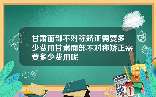 甘肃面部不对称矫正需要多少费用甘肃面部不对称矫正需要多少费用呢