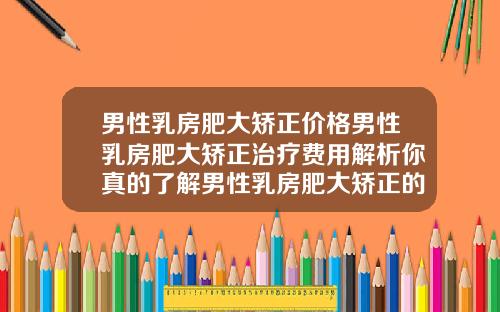 男性乳房肥大矫正价格男性乳房肥大矫正治疗费用解析你真的了解男性乳房肥大矫正的价格吗