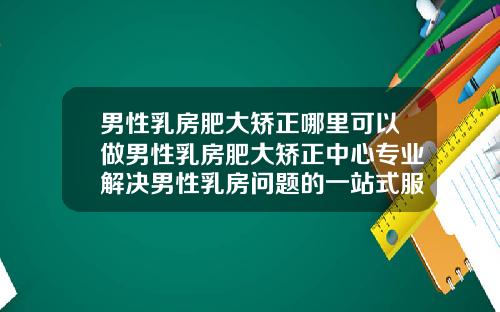 男性乳房肥大矫正哪里可以做男性乳房肥大矫正中心专业解决男性乳房问题的一站式服务