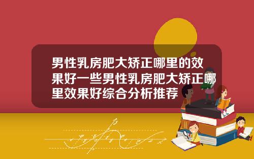 男性乳房肥大矫正哪里的效果好一些男性乳房肥大矫正哪里效果好综合分析推荐