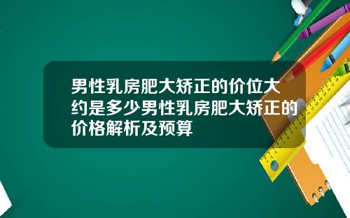 男性乳房肥大矫正的价位大约是多少男性乳房肥大矫正的价格解析及预算