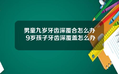 男童九岁牙齿深覆合怎么办 9岁孩子牙齿深覆盖怎么办
