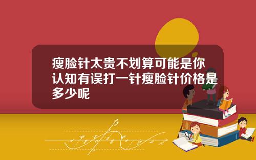 瘦脸针太贵不划算可能是你认知有误打一针瘦脸针价格是多少呢