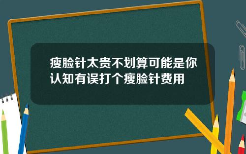 瘦脸针太贵不划算可能是你认知有误打个瘦脸针费用
