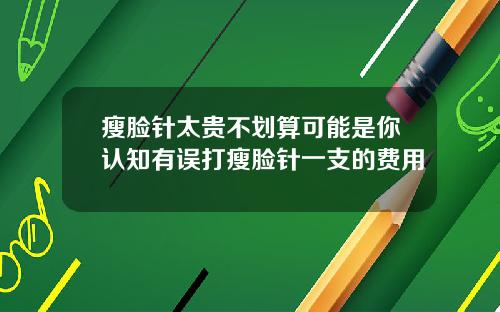 瘦脸针太贵不划算可能是你认知有误打瘦脸针一支的费用