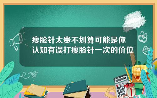 瘦脸针太贵不划算可能是你认知有误打瘦脸针一次的价位