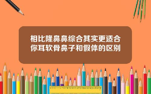 相比隆鼻鼻综合其实更适合你耳软骨鼻子和假体的区别