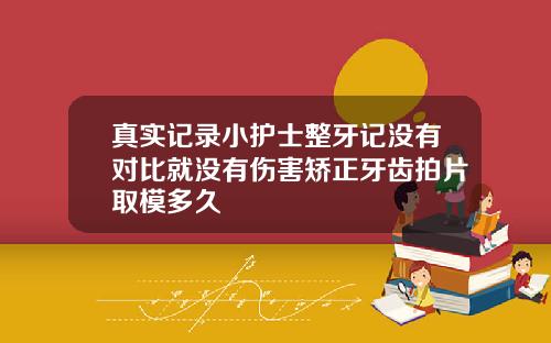 真实记录小护士整牙记没有对比就没有伤害矫正牙齿拍片取模多久