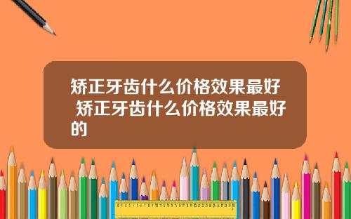 矫正牙齿什么价格效果最好 矫正牙齿什么价格效果最好的