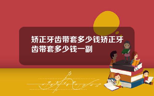 矫正牙齿带套多少钱矫正牙齿带套多少钱一副