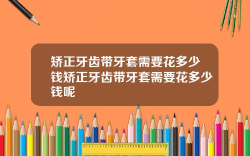 矫正牙齿带牙套需要花多少钱矫正牙齿带牙套需要花多少钱呢