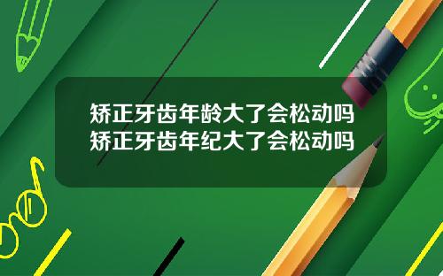 矫正牙齿年龄大了会松动吗矫正牙齿年纪大了会松动吗