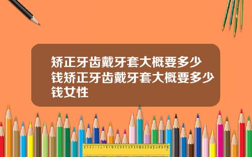 矫正牙齿戴牙套大概要多少钱矫正牙齿戴牙套大概要多少钱女性