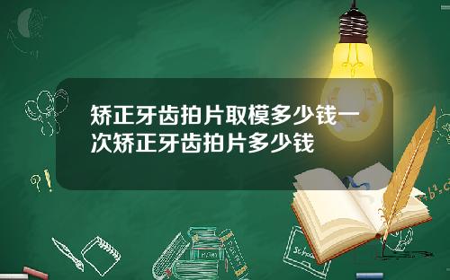 矫正牙齿拍片取模多少钱一次矫正牙齿拍片多少钱