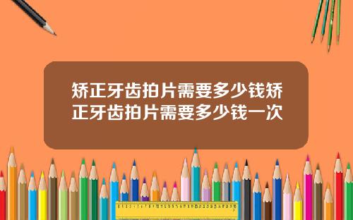 矫正牙齿拍片需要多少钱矫正牙齿拍片需要多少钱一次