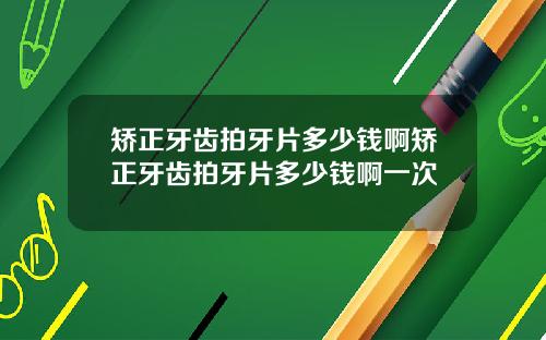 矫正牙齿拍牙片多少钱啊矫正牙齿拍牙片多少钱啊一次