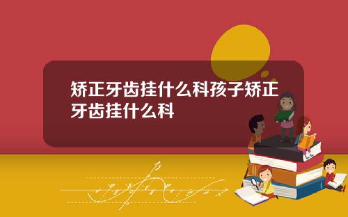 矫正牙齿挂什么科孩子矫正牙齿挂什么科
