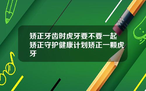 矫正牙齿时虎牙要不要一起矫正守护健康计划矫正一颗虎牙