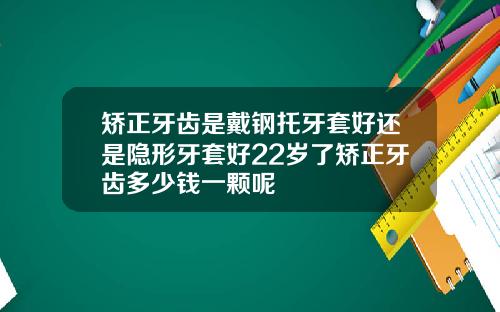 矫正牙齿是戴钢托牙套好还是隐形牙套好22岁了矫正牙齿多少钱一颗呢