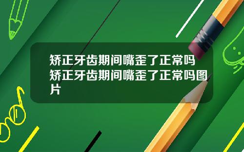 矫正牙齿期间嘴歪了正常吗矫正牙齿期间嘴歪了正常吗图片