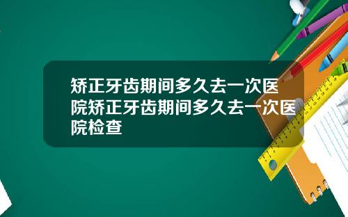 矫正牙齿期间多久去一次医院矫正牙齿期间多久去一次医院检查